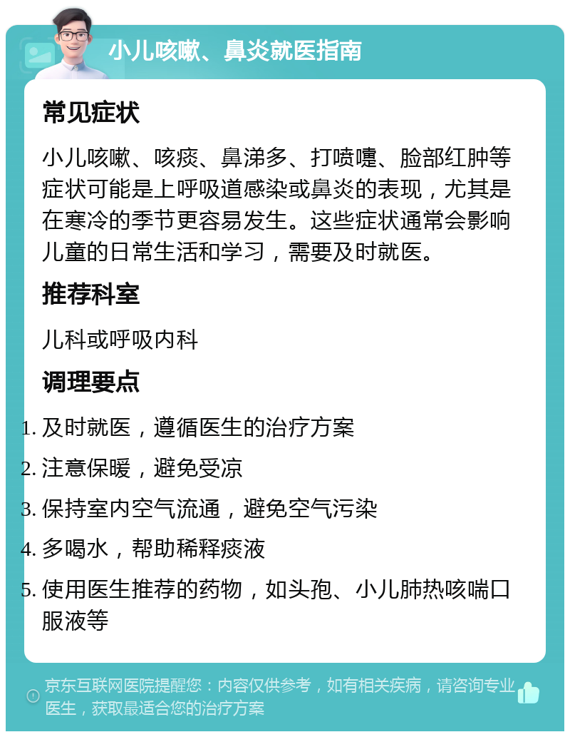 小儿咳嗽、鼻炎就医指南 常见症状 小儿咳嗽、咳痰、鼻涕多、打喷嚏、脸部红肿等症状可能是上呼吸道感染或鼻炎的表现，尤其是在寒冷的季节更容易发生。这些症状通常会影响儿童的日常生活和学习，需要及时就医。 推荐科室 儿科或呼吸内科 调理要点 及时就医，遵循医生的治疗方案 注意保暖，避免受凉 保持室内空气流通，避免空气污染 多喝水，帮助稀释痰液 使用医生推荐的药物，如头孢、小儿肺热咳喘口服液等