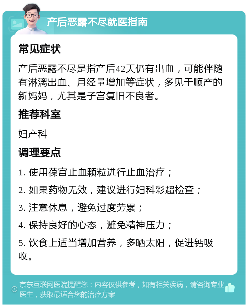 产后恶露不尽就医指南 常见症状 产后恶露不尽是指产后42天仍有出血，可能伴随有淋漓出血、月经量增加等症状，多见于顺产的新妈妈，尤其是子宫复旧不良者。 推荐科室 妇产科 调理要点 1. 使用葆宫止血颗粒进行止血治疗； 2. 如果药物无效，建议进行妇科彩超检查； 3. 注意休息，避免过度劳累； 4. 保持良好的心态，避免精神压力； 5. 饮食上适当增加营养，多晒太阳，促进钙吸收。