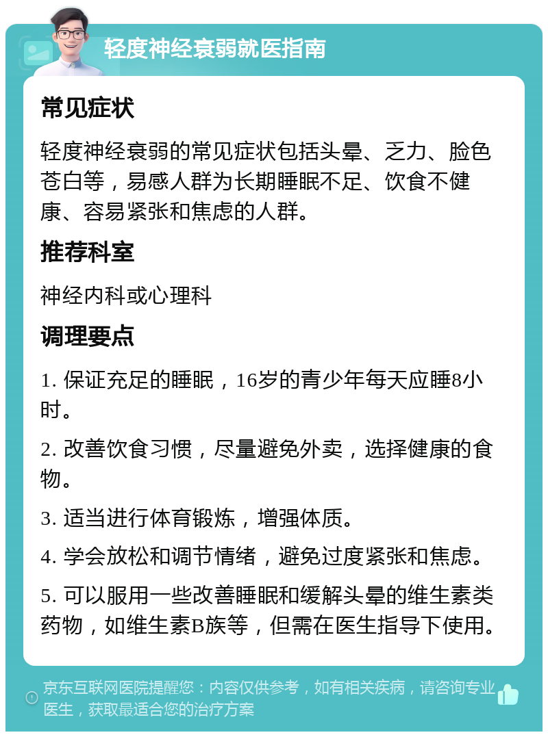 轻度神经衰弱就医指南 常见症状 轻度神经衰弱的常见症状包括头晕、乏力、脸色苍白等，易感人群为长期睡眠不足、饮食不健康、容易紧张和焦虑的人群。 推荐科室 神经内科或心理科 调理要点 1. 保证充足的睡眠，16岁的青少年每天应睡8小时。 2. 改善饮食习惯，尽量避免外卖，选择健康的食物。 3. 适当进行体育锻炼，增强体质。 4. 学会放松和调节情绪，避免过度紧张和焦虑。 5. 可以服用一些改善睡眠和缓解头晕的维生素类药物，如维生素B族等，但需在医生指导下使用。