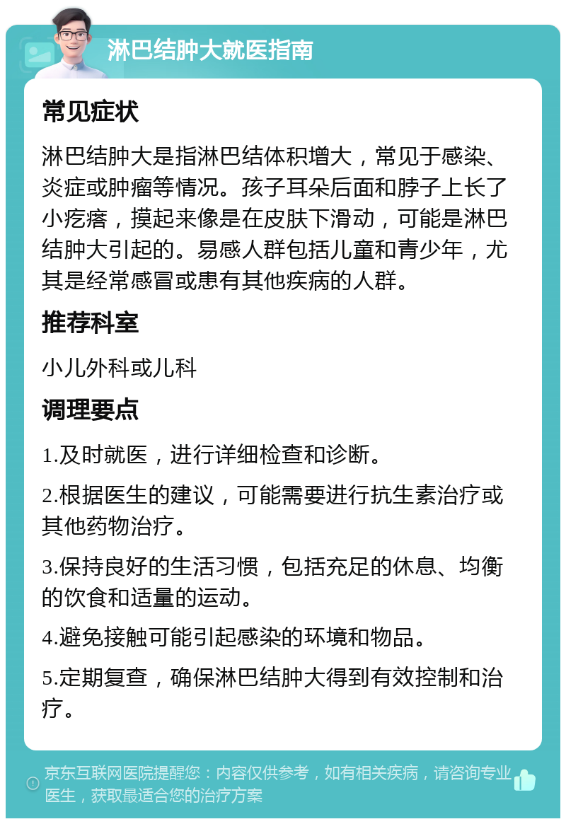 淋巴结肿大就医指南 常见症状 淋巴结肿大是指淋巴结体积增大，常见于感染、炎症或肿瘤等情况。孩子耳朵后面和脖子上长了小疙瘩，摸起来像是在皮肤下滑动，可能是淋巴结肿大引起的。易感人群包括儿童和青少年，尤其是经常感冒或患有其他疾病的人群。 推荐科室 小儿外科或儿科 调理要点 1.及时就医，进行详细检查和诊断。 2.根据医生的建议，可能需要进行抗生素治疗或其他药物治疗。 3.保持良好的生活习惯，包括充足的休息、均衡的饮食和适量的运动。 4.避免接触可能引起感染的环境和物品。 5.定期复查，确保淋巴结肿大得到有效控制和治疗。