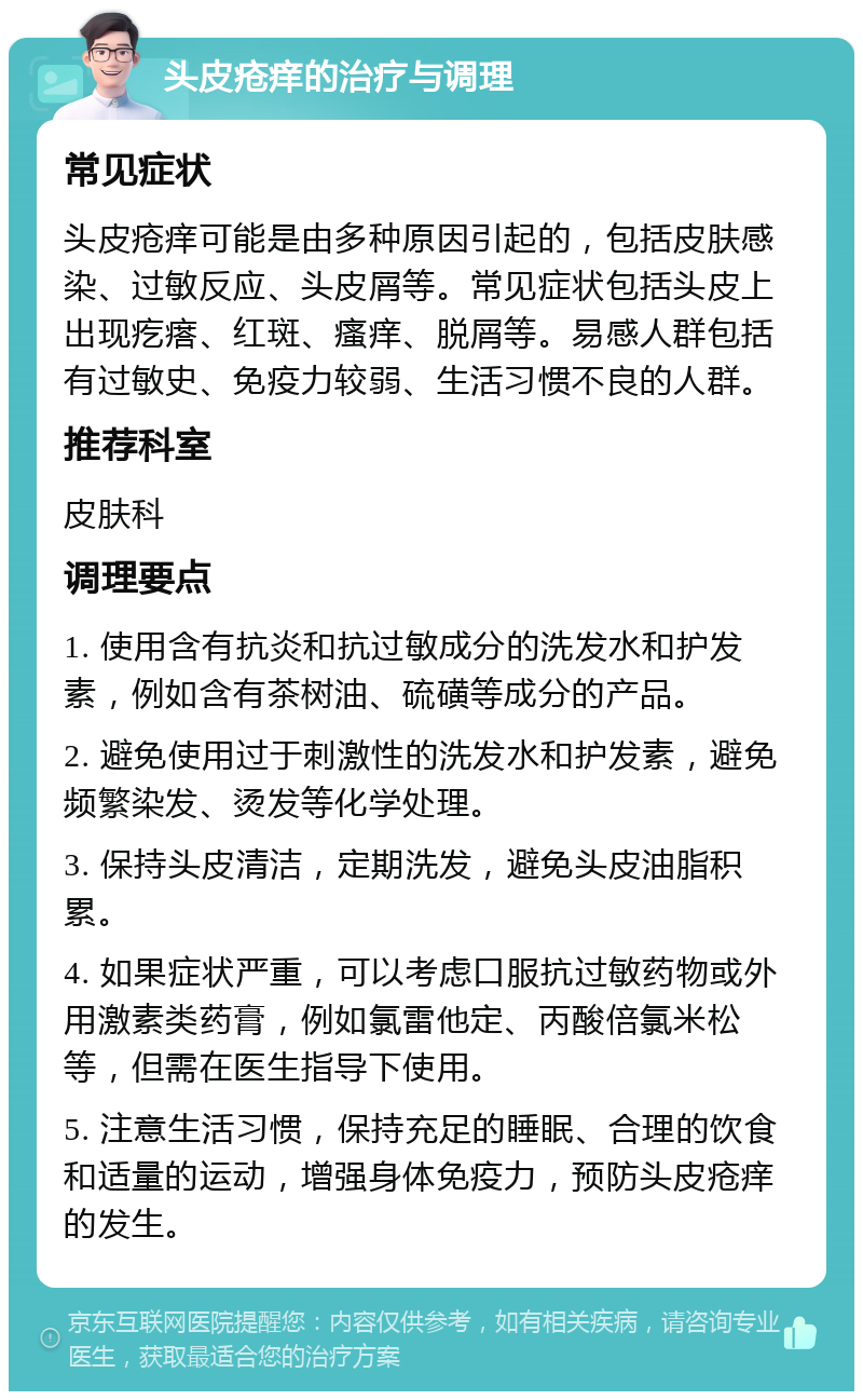 头皮疮痒的治疗与调理 常见症状 头皮疮痒可能是由多种原因引起的，包括皮肤感染、过敏反应、头皮屑等。常见症状包括头皮上出现疙瘩、红斑、瘙痒、脱屑等。易感人群包括有过敏史、免疫力较弱、生活习惯不良的人群。 推荐科室 皮肤科 调理要点 1. 使用含有抗炎和抗过敏成分的洗发水和护发素，例如含有茶树油、硫磺等成分的产品。 2. 避免使用过于刺激性的洗发水和护发素，避免频繁染发、烫发等化学处理。 3. 保持头皮清洁，定期洗发，避免头皮油脂积累。 4. 如果症状严重，可以考虑口服抗过敏药物或外用激素类药膏，例如氯雷他定、丙酸倍氯米松等，但需在医生指导下使用。 5. 注意生活习惯，保持充足的睡眠、合理的饮食和适量的运动，增强身体免疫力，预防头皮疮痒的发生。