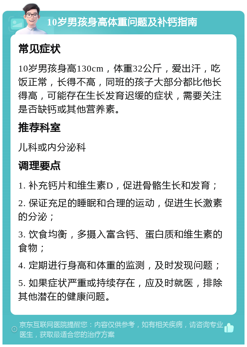 10岁男孩身高体重问题及补钙指南 常见症状 10岁男孩身高130cm，体重32公斤，爱出汗，吃饭正常，长得不高，同班的孩子大部分都比他长得高，可能存在生长发育迟缓的症状，需要关注是否缺钙或其他营养素。 推荐科室 儿科或内分泌科 调理要点 1. 补充钙片和维生素D，促进骨骼生长和发育； 2. 保证充足的睡眠和合理的运动，促进生长激素的分泌； 3. 饮食均衡，多摄入富含钙、蛋白质和维生素的食物； 4. 定期进行身高和体重的监测，及时发现问题； 5. 如果症状严重或持续存在，应及时就医，排除其他潜在的健康问题。