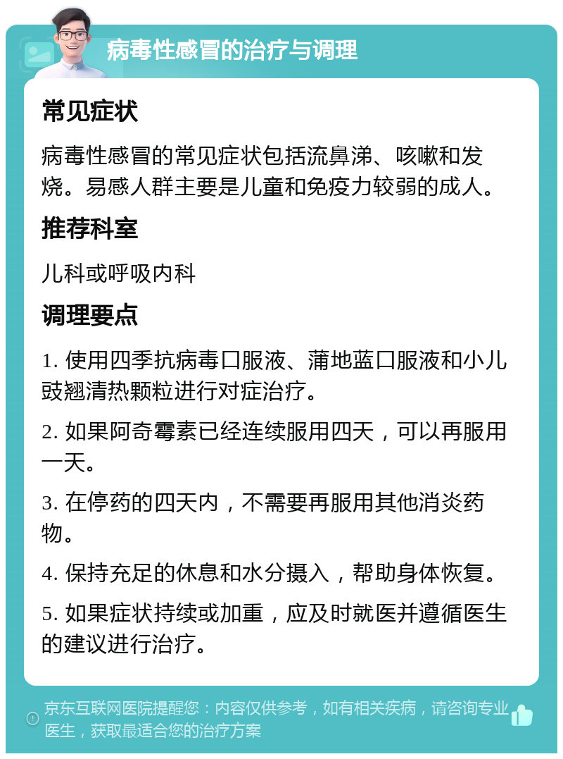 病毒性感冒的治疗与调理 常见症状 病毒性感冒的常见症状包括流鼻涕、咳嗽和发烧。易感人群主要是儿童和免疫力较弱的成人。 推荐科室 儿科或呼吸内科 调理要点 1. 使用四季抗病毒口服液、蒲地蓝口服液和小儿豉翘清热颗粒进行对症治疗。 2. 如果阿奇霉素已经连续服用四天，可以再服用一天。 3. 在停药的四天内，不需要再服用其他消炎药物。 4. 保持充足的休息和水分摄入，帮助身体恢复。 5. 如果症状持续或加重，应及时就医并遵循医生的建议进行治疗。