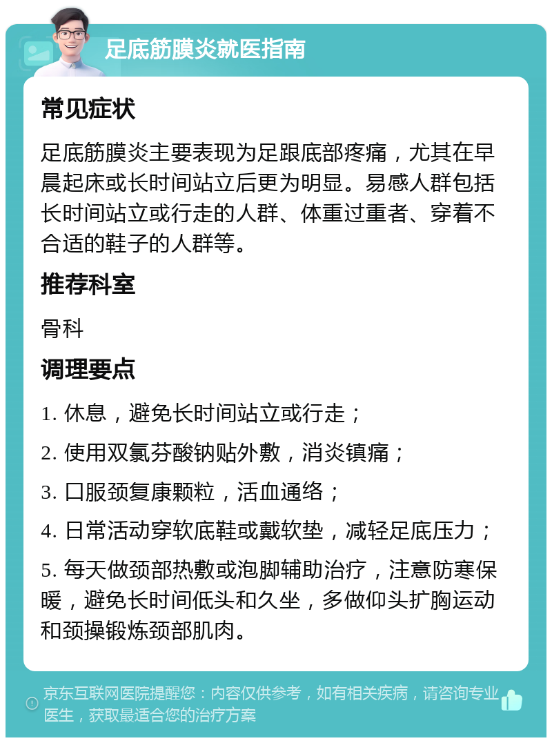 足底筋膜炎就医指南 常见症状 足底筋膜炎主要表现为足跟底部疼痛，尤其在早晨起床或长时间站立后更为明显。易感人群包括长时间站立或行走的人群、体重过重者、穿着不合适的鞋子的人群等。 推荐科室 骨科 调理要点 1. 休息，避免长时间站立或行走； 2. 使用双氯芬酸钠贴外敷，消炎镇痛； 3. 口服颈复康颗粒，活血通络； 4. 日常活动穿软底鞋或戴软垫，减轻足底压力； 5. 每天做颈部热敷或泡脚辅助治疗，注意防寒保暖，避免长时间低头和久坐，多做仰头扩胸运动和颈操锻炼颈部肌肉。