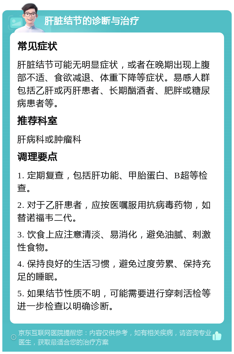 肝脏结节的诊断与治疗 常见症状 肝脏结节可能无明显症状，或者在晚期出现上腹部不适、食欲减退、体重下降等症状。易感人群包括乙肝或丙肝患者、长期酗酒者、肥胖或糖尿病患者等。 推荐科室 肝病科或肿瘤科 调理要点 1. 定期复查，包括肝功能、甲胎蛋白、B超等检查。 2. 对于乙肝患者，应按医嘱服用抗病毒药物，如替诺福韦二代。 3. 饮食上应注意清淡、易消化，避免油腻、刺激性食物。 4. 保持良好的生活习惯，避免过度劳累、保持充足的睡眠。 5. 如果结节性质不明，可能需要进行穿刺活检等进一步检查以明确诊断。