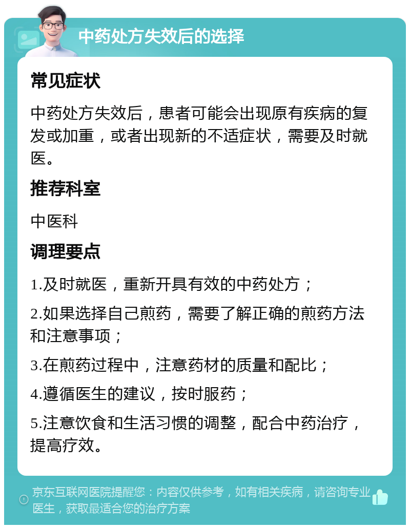 中药处方失效后的选择 常见症状 中药处方失效后，患者可能会出现原有疾病的复发或加重，或者出现新的不适症状，需要及时就医。 推荐科室 中医科 调理要点 1.及时就医，重新开具有效的中药处方； 2.如果选择自己煎药，需要了解正确的煎药方法和注意事项； 3.在煎药过程中，注意药材的质量和配比； 4.遵循医生的建议，按时服药； 5.注意饮食和生活习惯的调整，配合中药治疗，提高疗效。