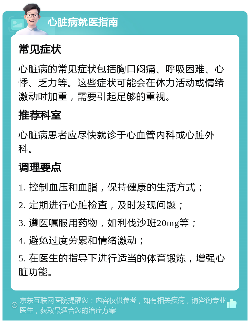 心脏病就医指南 常见症状 心脏病的常见症状包括胸口闷痛、呼吸困难、心悸、乏力等。这些症状可能会在体力活动或情绪激动时加重，需要引起足够的重视。 推荐科室 心脏病患者应尽快就诊于心血管内科或心脏外科。 调理要点 1. 控制血压和血脂，保持健康的生活方式； 2. 定期进行心脏检查，及时发现问题； 3. 遵医嘱服用药物，如利伐沙班20mg等； 4. 避免过度劳累和情绪激动； 5. 在医生的指导下进行适当的体育锻炼，增强心脏功能。