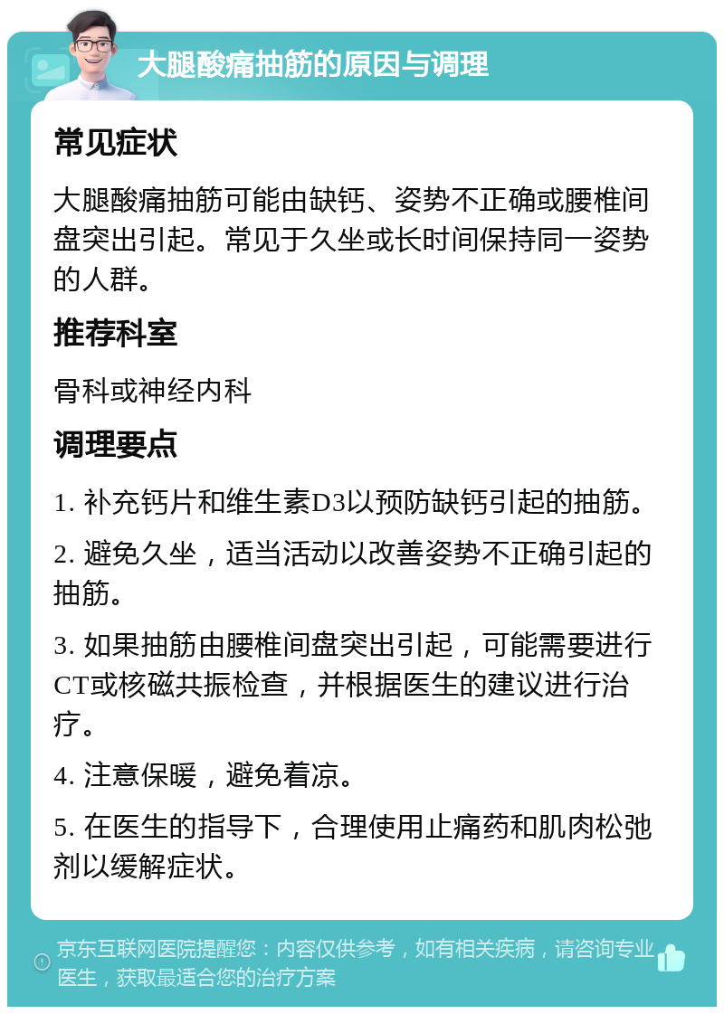 大腿酸痛抽筋的原因与调理 常见症状 大腿酸痛抽筋可能由缺钙、姿势不正确或腰椎间盘突出引起。常见于久坐或长时间保持同一姿势的人群。 推荐科室 骨科或神经内科 调理要点 1. 补充钙片和维生素D3以预防缺钙引起的抽筋。 2. 避免久坐，适当活动以改善姿势不正确引起的抽筋。 3. 如果抽筋由腰椎间盘突出引起，可能需要进行CT或核磁共振检查，并根据医生的建议进行治疗。 4. 注意保暖，避免着凉。 5. 在医生的指导下，合理使用止痛药和肌肉松弛剂以缓解症状。