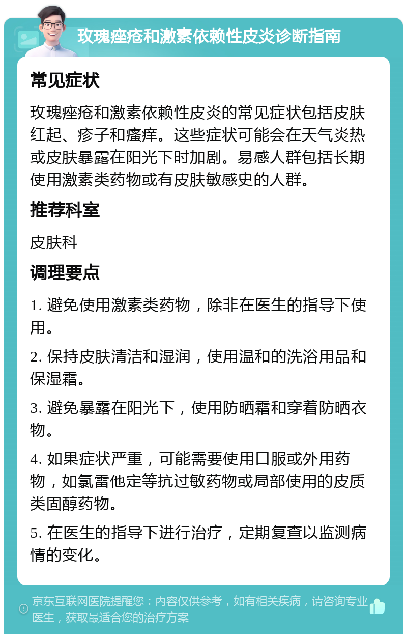 玫瑰痤疮和激素依赖性皮炎诊断指南 常见症状 玫瑰痤疮和激素依赖性皮炎的常见症状包括皮肤红起、疹子和瘙痒。这些症状可能会在天气炎热或皮肤暴露在阳光下时加剧。易感人群包括长期使用激素类药物或有皮肤敏感史的人群。 推荐科室 皮肤科 调理要点 1. 避免使用激素类药物，除非在医生的指导下使用。 2. 保持皮肤清洁和湿润，使用温和的洗浴用品和保湿霜。 3. 避免暴露在阳光下，使用防晒霜和穿着防晒衣物。 4. 如果症状严重，可能需要使用口服或外用药物，如氯雷他定等抗过敏药物或局部使用的皮质类固醇药物。 5. 在医生的指导下进行治疗，定期复查以监测病情的变化。