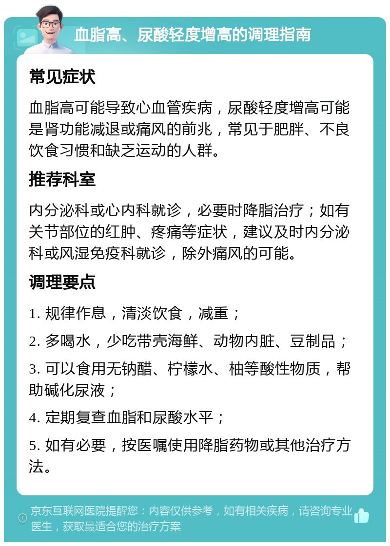 血脂高、尿酸轻度增高的调理指南 常见症状 血脂高可能导致心血管疾病，尿酸轻度增高可能是肾功能减退或痛风的前兆，常见于肥胖、不良饮食习惯和缺乏运动的人群。 推荐科室 内分泌科或心内科就诊，必要时降脂治疗；如有关节部位的红肿、疼痛等症状，建议及时内分泌科或风湿免疫科就诊，除外痛风的可能。 调理要点 1. 规律作息，清淡饮食，减重； 2. 多喝水，少吃带壳海鲜、动物内脏、豆制品； 3. 可以食用无钠醋、柠檬水、柚等酸性物质，帮助碱化尿液； 4. 定期复查血脂和尿酸水平； 5. 如有必要，按医嘱使用降脂药物或其他治疗方法。