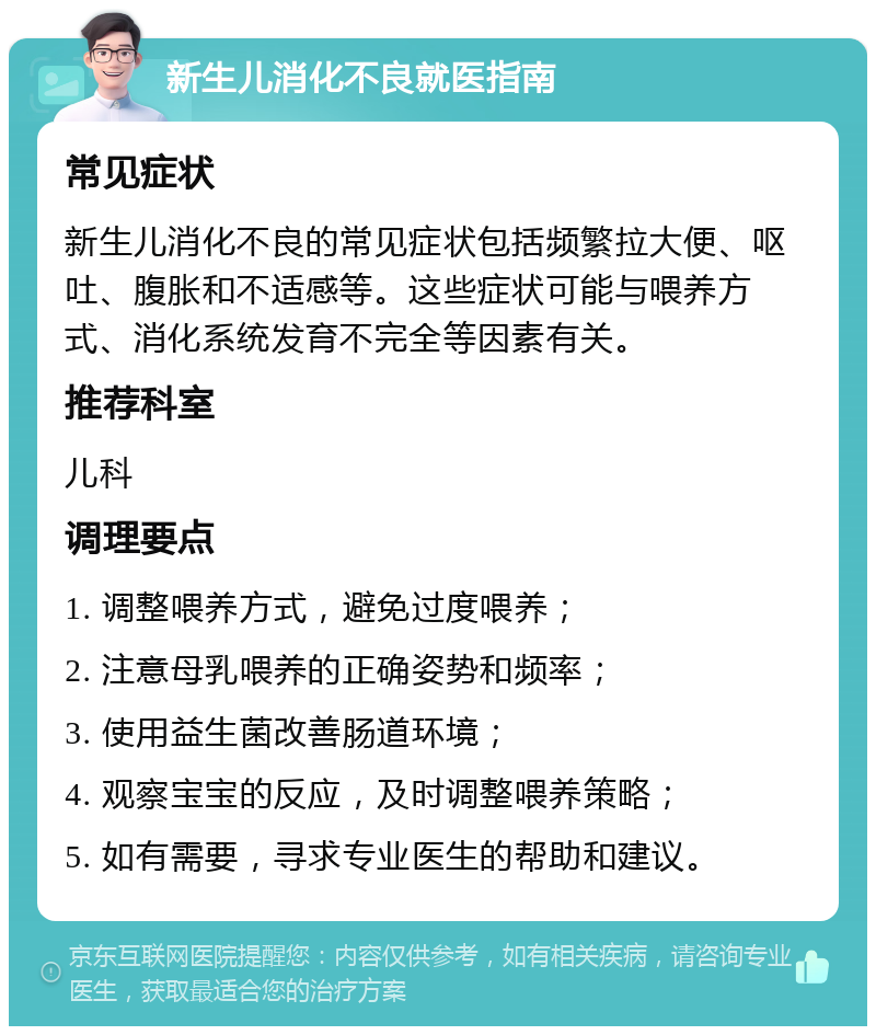 新生儿消化不良就医指南 常见症状 新生儿消化不良的常见症状包括频繁拉大便、呕吐、腹胀和不适感等。这些症状可能与喂养方式、消化系统发育不完全等因素有关。 推荐科室 儿科 调理要点 1. 调整喂养方式，避免过度喂养； 2. 注意母乳喂养的正确姿势和频率； 3. 使用益生菌改善肠道环境； 4. 观察宝宝的反应，及时调整喂养策略； 5. 如有需要，寻求专业医生的帮助和建议。