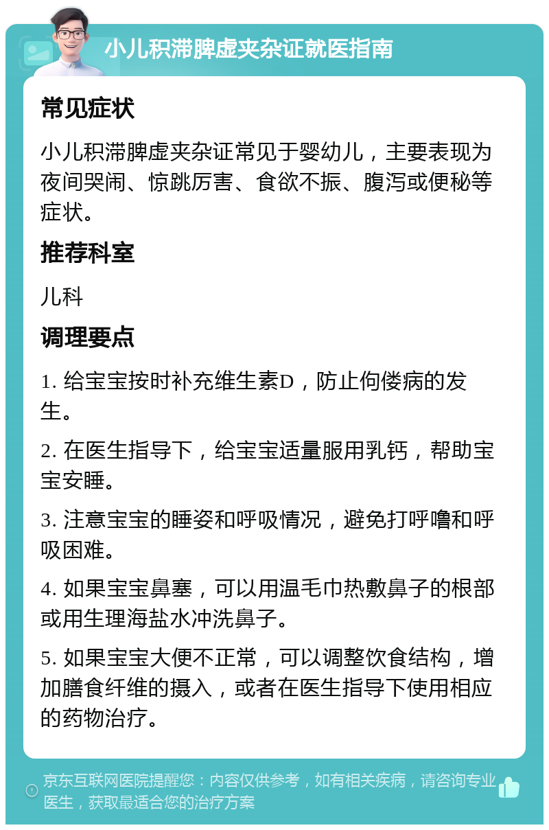 小儿积滞脾虚夹杂证就医指南 常见症状 小儿积滞脾虚夹杂证常见于婴幼儿，主要表现为夜间哭闹、惊跳厉害、食欲不振、腹泻或便秘等症状。 推荐科室 儿科 调理要点 1. 给宝宝按时补充维生素D，防止佝偻病的发生。 2. 在医生指导下，给宝宝适量服用乳钙，帮助宝宝安睡。 3. 注意宝宝的睡姿和呼吸情况，避免打呼噜和呼吸困难。 4. 如果宝宝鼻塞，可以用温毛巾热敷鼻子的根部或用生理海盐水冲洗鼻子。 5. 如果宝宝大便不正常，可以调整饮食结构，增加膳食纤维的摄入，或者在医生指导下使用相应的药物治疗。