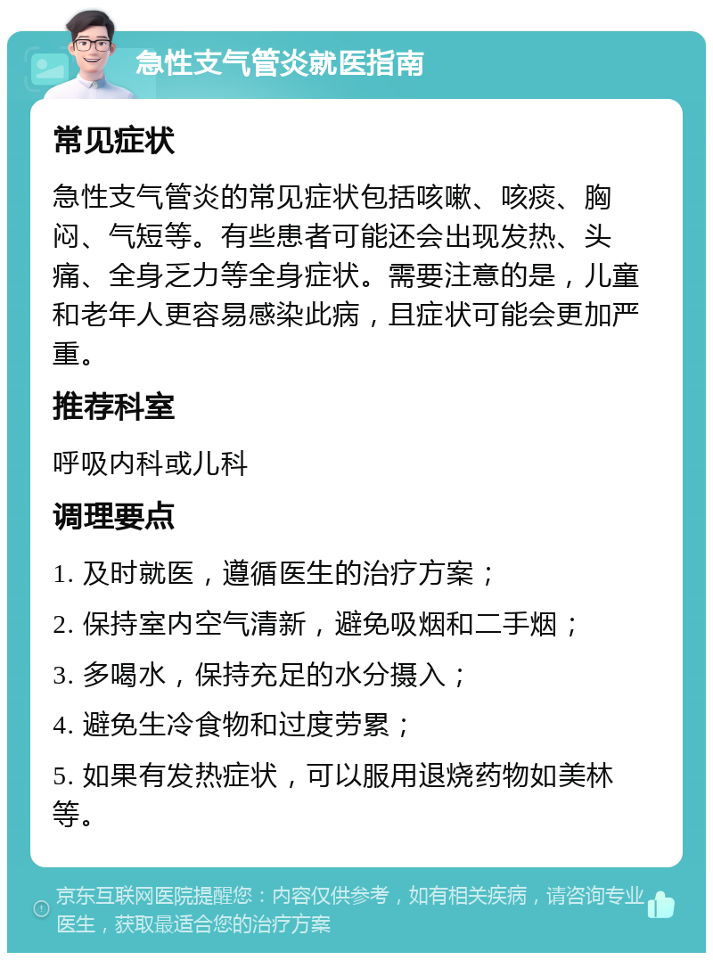 急性支气管炎就医指南 常见症状 急性支气管炎的常见症状包括咳嗽、咳痰、胸闷、气短等。有些患者可能还会出现发热、头痛、全身乏力等全身症状。需要注意的是，儿童和老年人更容易感染此病，且症状可能会更加严重。 推荐科室 呼吸内科或儿科 调理要点 1. 及时就医，遵循医生的治疗方案； 2. 保持室内空气清新，避免吸烟和二手烟； 3. 多喝水，保持充足的水分摄入； 4. 避免生冷食物和过度劳累； 5. 如果有发热症状，可以服用退烧药物如美林等。