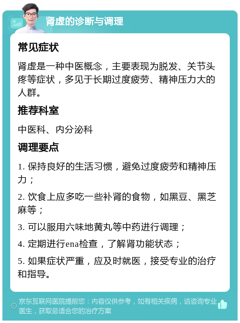 肾虚的诊断与调理 常见症状 肾虚是一种中医概念，主要表现为脱发、关节头疼等症状，多见于长期过度疲劳、精神压力大的人群。 推荐科室 中医科、内分泌科 调理要点 1. 保持良好的生活习惯，避免过度疲劳和精神压力； 2. 饮食上应多吃一些补肾的食物，如黑豆、黑芝麻等； 3. 可以服用六味地黄丸等中药进行调理； 4. 定期进行ena检查，了解肾功能状态； 5. 如果症状严重，应及时就医，接受专业的治疗和指导。