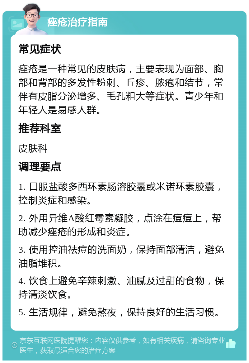 痤疮治疗指南 常见症状 痤疮是一种常见的皮肤病，主要表现为面部、胸部和背部的多发性粉刺、丘疹、脓疱和结节，常伴有皮脂分泌增多、毛孔粗大等症状。青少年和年轻人是易感人群。 推荐科室 皮肤科 调理要点 1. 口服盐酸多西环素肠溶胶囊或米诺环素胶囊，控制炎症和感染。 2. 外用异维A酸红霉素凝胶，点涂在痘痘上，帮助减少痤疮的形成和炎症。 3. 使用控油祛痘的洗面奶，保持面部清洁，避免油脂堆积。 4. 饮食上避免辛辣刺激、油腻及过甜的食物，保持清淡饮食。 5. 生活规律，避免熬夜，保持良好的生活习惯。