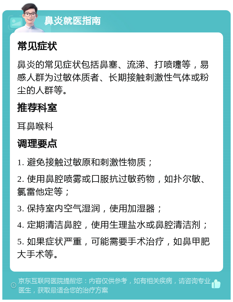 鼻炎就医指南 常见症状 鼻炎的常见症状包括鼻塞、流涕、打喷嚏等，易感人群为过敏体质者、长期接触刺激性气体或粉尘的人群等。 推荐科室 耳鼻喉科 调理要点 1. 避免接触过敏原和刺激性物质； 2. 使用鼻腔喷雾或口服抗过敏药物，如扑尔敏、氯雷他定等； 3. 保持室内空气湿润，使用加湿器； 4. 定期清洁鼻腔，使用生理盐水或鼻腔清洁剂； 5. 如果症状严重，可能需要手术治疗，如鼻甲肥大手术等。