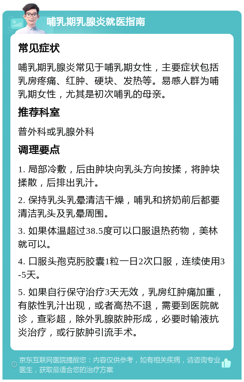 哺乳期乳腺炎就医指南 常见症状 哺乳期乳腺炎常见于哺乳期女性，主要症状包括乳房疼痛、红肿、硬块、发热等。易感人群为哺乳期女性，尤其是初次哺乳的母亲。 推荐科室 普外科或乳腺外科 调理要点 1. 局部冷敷，后由肿块向乳头方向按揉，将肿块揉散，后排出乳汁。 2. 保持乳头乳晕清洁干燥，哺乳和挤奶前后都要清洁乳头及乳晕周围。 3. 如果体温超过38.5度可以口服退热药物，美林就可以。 4. 口服头孢克肟胶囊1粒一日2次口服，连续使用3-5天。 5. 如果自行保守治疗3天无效，乳房红肿痛加重，有脓性乳汁出现，或者高热不退，需要到医院就诊，查彩超，除外乳腺脓肿形成，必要时输液抗炎治疗，或行脓肿引流手术。