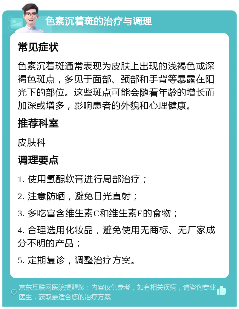 色素沉着斑的治疗与调理 常见症状 色素沉着斑通常表现为皮肤上出现的浅褐色或深褐色斑点，多见于面部、颈部和手背等暴露在阳光下的部位。这些斑点可能会随着年龄的增长而加深或增多，影响患者的外貌和心理健康。 推荐科室 皮肤科 调理要点 1. 使用氢醌软膏进行局部治疗； 2. 注意防晒，避免日光直射； 3. 多吃富含维生素C和维生素E的食物； 4. 合理选用化妆品，避免使用无商标、无厂家成分不明的产品； 5. 定期复诊，调整治疗方案。