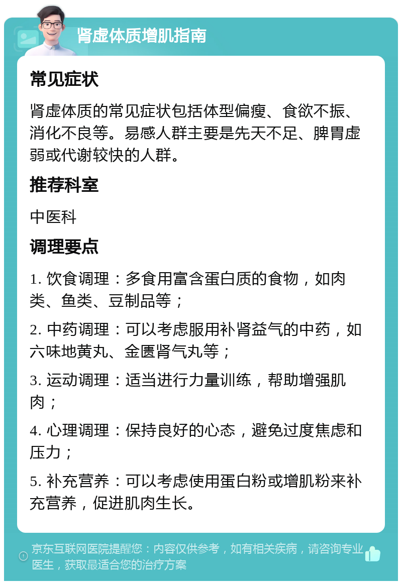 肾虚体质增肌指南 常见症状 肾虚体质的常见症状包括体型偏瘦、食欲不振、消化不良等。易感人群主要是先天不足、脾胃虚弱或代谢较快的人群。 推荐科室 中医科 调理要点 1. 饮食调理：多食用富含蛋白质的食物，如肉类、鱼类、豆制品等； 2. 中药调理：可以考虑服用补肾益气的中药，如六味地黄丸、金匮肾气丸等； 3. 运动调理：适当进行力量训练，帮助增强肌肉； 4. 心理调理：保持良好的心态，避免过度焦虑和压力； 5. 补充营养：可以考虑使用蛋白粉或增肌粉来补充营养，促进肌肉生长。