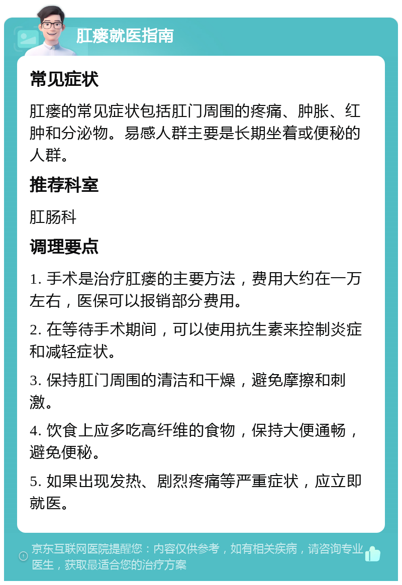 肛瘘就医指南 常见症状 肛瘘的常见症状包括肛门周围的疼痛、肿胀、红肿和分泌物。易感人群主要是长期坐着或便秘的人群。 推荐科室 肛肠科 调理要点 1. 手术是治疗肛瘘的主要方法，费用大约在一万左右，医保可以报销部分费用。 2. 在等待手术期间，可以使用抗生素来控制炎症和减轻症状。 3. 保持肛门周围的清洁和干燥，避免摩擦和刺激。 4. 饮食上应多吃高纤维的食物，保持大便通畅，避免便秘。 5. 如果出现发热、剧烈疼痛等严重症状，应立即就医。