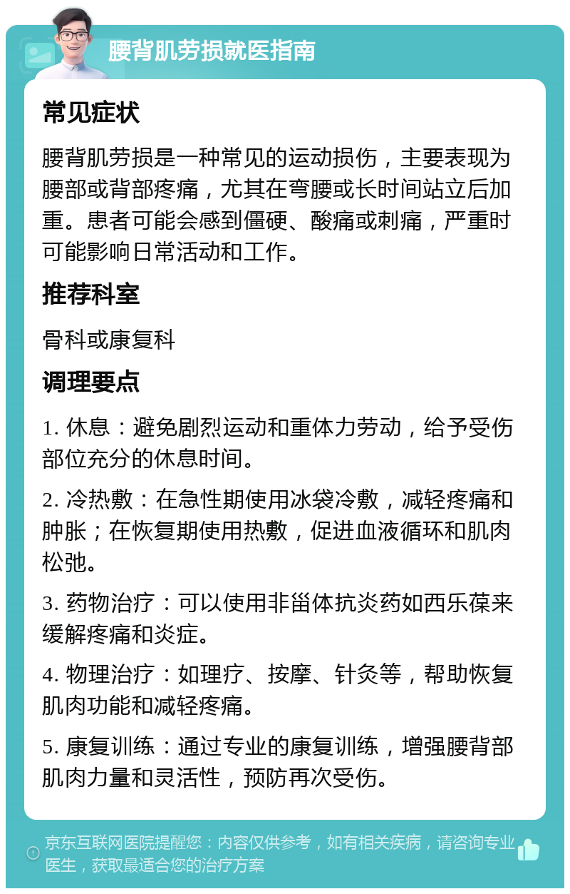 腰背肌劳损就医指南 常见症状 腰背肌劳损是一种常见的运动损伤，主要表现为腰部或背部疼痛，尤其在弯腰或长时间站立后加重。患者可能会感到僵硬、酸痛或刺痛，严重时可能影响日常活动和工作。 推荐科室 骨科或康复科 调理要点 1. 休息：避免剧烈运动和重体力劳动，给予受伤部位充分的休息时间。 2. 冷热敷：在急性期使用冰袋冷敷，减轻疼痛和肿胀；在恢复期使用热敷，促进血液循环和肌肉松弛。 3. 药物治疗：可以使用非甾体抗炎药如西乐葆来缓解疼痛和炎症。 4. 物理治疗：如理疗、按摩、针灸等，帮助恢复肌肉功能和减轻疼痛。 5. 康复训练：通过专业的康复训练，增强腰背部肌肉力量和灵活性，预防再次受伤。