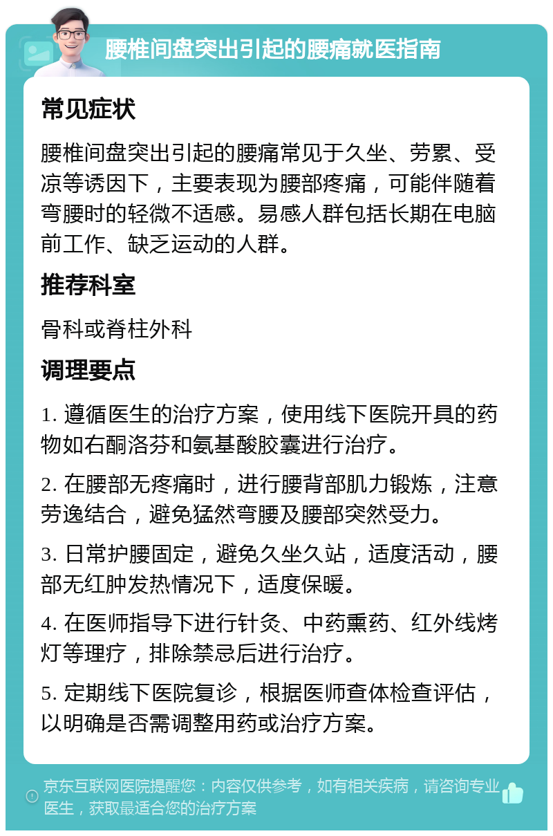 腰椎间盘突出引起的腰痛就医指南 常见症状 腰椎间盘突出引起的腰痛常见于久坐、劳累、受凉等诱因下，主要表现为腰部疼痛，可能伴随着弯腰时的轻微不适感。易感人群包括长期在电脑前工作、缺乏运动的人群。 推荐科室 骨科或脊柱外科 调理要点 1. 遵循医生的治疗方案，使用线下医院开具的药物如右酮洛芬和氨基酸胶囊进行治疗。 2. 在腰部无疼痛时，进行腰背部肌力锻炼，注意劳逸结合，避免猛然弯腰及腰部突然受力。 3. 日常护腰固定，避免久坐久站，适度活动，腰部无红肿发热情况下，适度保暖。 4. 在医师指导下进行针灸、中药熏药、红外线烤灯等理疗，排除禁忌后进行治疗。 5. 定期线下医院复诊，根据医师查体检查评估，以明确是否需调整用药或治疗方案。