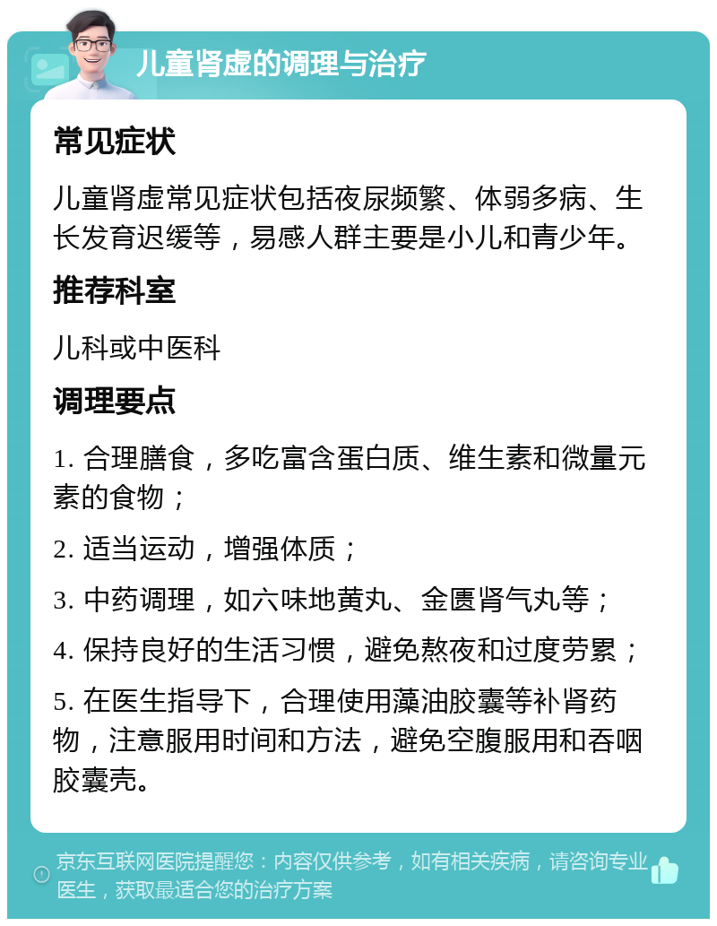 儿童肾虚的调理与治疗 常见症状 儿童肾虚常见症状包括夜尿频繁、体弱多病、生长发育迟缓等，易感人群主要是小儿和青少年。 推荐科室 儿科或中医科 调理要点 1. 合理膳食，多吃富含蛋白质、维生素和微量元素的食物； 2. 适当运动，增强体质； 3. 中药调理，如六味地黄丸、金匮肾气丸等； 4. 保持良好的生活习惯，避免熬夜和过度劳累； 5. 在医生指导下，合理使用藻油胶囊等补肾药物，注意服用时间和方法，避免空腹服用和吞咽胶囊壳。