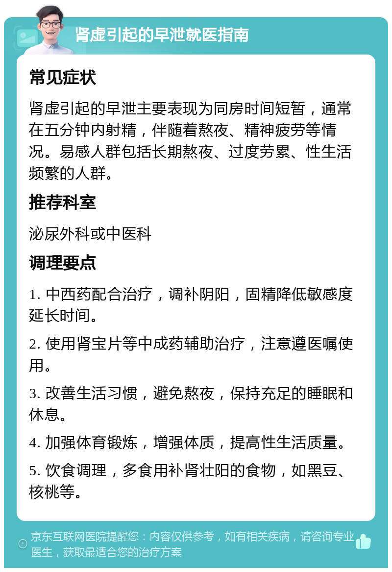 肾虚引起的早泄就医指南 常见症状 肾虚引起的早泄主要表现为同房时间短暂，通常在五分钟内射精，伴随着熬夜、精神疲劳等情况。易感人群包括长期熬夜、过度劳累、性生活频繁的人群。 推荐科室 泌尿外科或中医科 调理要点 1. 中西药配合治疗，调补阴阳，固精降低敏感度延长时间。 2. 使用肾宝片等中成药辅助治疗，注意遵医嘱使用。 3. 改善生活习惯，避免熬夜，保持充足的睡眠和休息。 4. 加强体育锻炼，增强体质，提高性生活质量。 5. 饮食调理，多食用补肾壮阳的食物，如黑豆、核桃等。