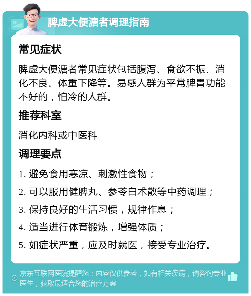 脾虚大便溏者调理指南 常见症状 脾虚大便溏者常见症状包括腹泻、食欲不振、消化不良、体重下降等。易感人群为平常脾胃功能不好的，怕冷的人群。 推荐科室 消化内科或中医科 调理要点 1. 避免食用寒凉、刺激性食物； 2. 可以服用健脾丸、参苓白术散等中药调理； 3. 保持良好的生活习惯，规律作息； 4. 适当进行体育锻炼，增强体质； 5. 如症状严重，应及时就医，接受专业治疗。