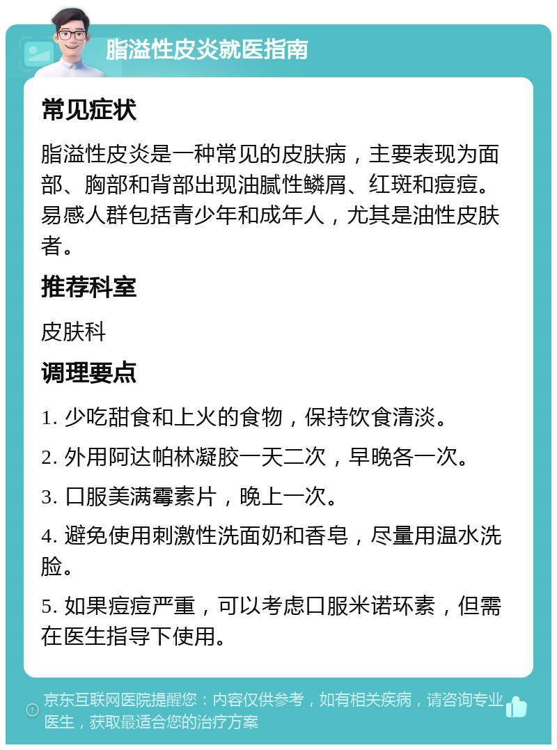 脂溢性皮炎就医指南 常见症状 脂溢性皮炎是一种常见的皮肤病，主要表现为面部、胸部和背部出现油腻性鳞屑、红斑和痘痘。易感人群包括青少年和成年人，尤其是油性皮肤者。 推荐科室 皮肤科 调理要点 1. 少吃甜食和上火的食物，保持饮食清淡。 2. 外用阿达帕林凝胶一天二次，早晚各一次。 3. 口服美满霉素片，晚上一次。 4. 避免使用刺激性洗面奶和香皂，尽量用温水洗脸。 5. 如果痘痘严重，可以考虑口服米诺环素，但需在医生指导下使用。