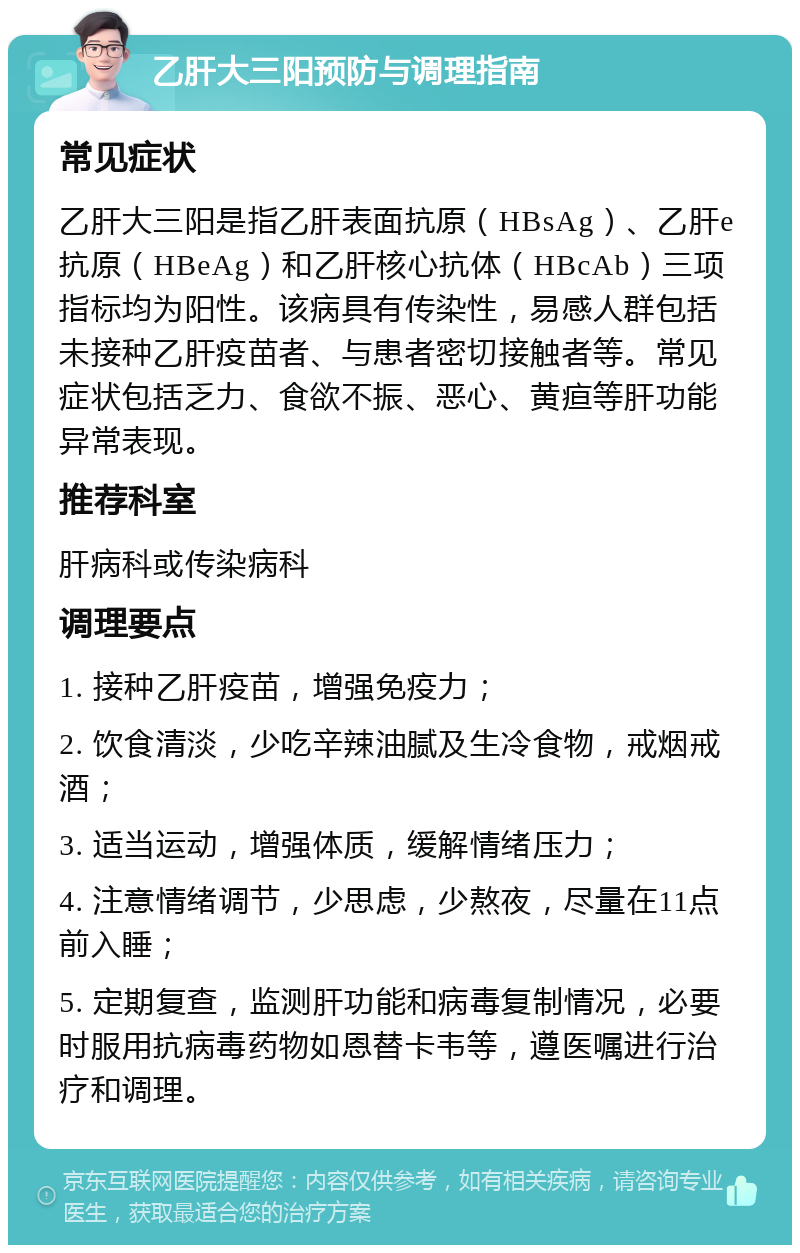 乙肝大三阳预防与调理指南 常见症状 乙肝大三阳是指乙肝表面抗原（HBsAg）、乙肝e抗原（HBeAg）和乙肝核心抗体（HBcAb）三项指标均为阳性。该病具有传染性，易感人群包括未接种乙肝疫苗者、与患者密切接触者等。常见症状包括乏力、食欲不振、恶心、黄疸等肝功能异常表现。 推荐科室 肝病科或传染病科 调理要点 1. 接种乙肝疫苗，增强免疫力； 2. 饮食清淡，少吃辛辣油腻及生冷食物，戒烟戒酒； 3. 适当运动，增强体质，缓解情绪压力； 4. 注意情绪调节，少思虑，少熬夜，尽量在11点前入睡； 5. 定期复查，监测肝功能和病毒复制情况，必要时服用抗病毒药物如恩替卡韦等，遵医嘱进行治疗和调理。