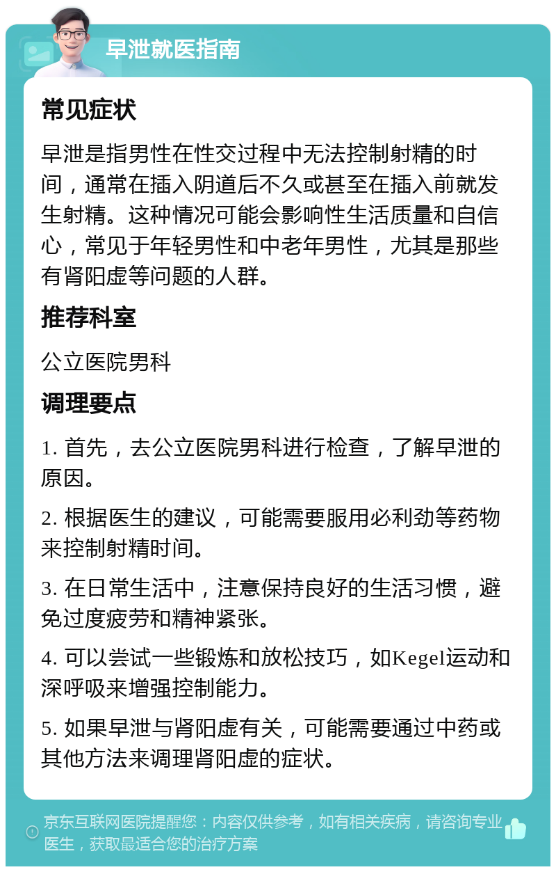 早泄就医指南 常见症状 早泄是指男性在性交过程中无法控制射精的时间，通常在插入阴道后不久或甚至在插入前就发生射精。这种情况可能会影响性生活质量和自信心，常见于年轻男性和中老年男性，尤其是那些有肾阳虚等问题的人群。 推荐科室 公立医院男科 调理要点 1. 首先，去公立医院男科进行检查，了解早泄的原因。 2. 根据医生的建议，可能需要服用必利劲等药物来控制射精时间。 3. 在日常生活中，注意保持良好的生活习惯，避免过度疲劳和精神紧张。 4. 可以尝试一些锻炼和放松技巧，如Kegel运动和深呼吸来增强控制能力。 5. 如果早泄与肾阳虚有关，可能需要通过中药或其他方法来调理肾阳虚的症状。