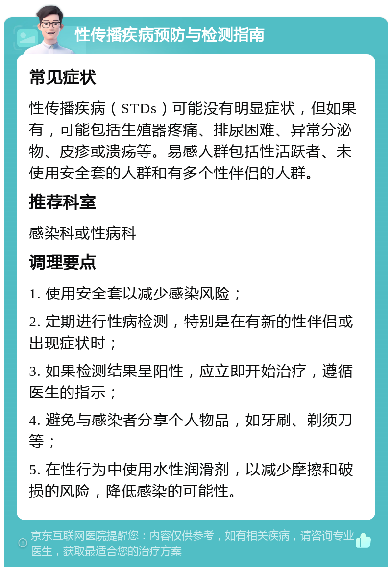 性传播疾病预防与检测指南 常见症状 性传播疾病（STDs）可能没有明显症状，但如果有，可能包括生殖器疼痛、排尿困难、异常分泌物、皮疹或溃疡等。易感人群包括性活跃者、未使用安全套的人群和有多个性伴侣的人群。 推荐科室 感染科或性病科 调理要点 1. 使用安全套以减少感染风险； 2. 定期进行性病检测，特别是在有新的性伴侣或出现症状时； 3. 如果检测结果呈阳性，应立即开始治疗，遵循医生的指示； 4. 避免与感染者分享个人物品，如牙刷、剃须刀等； 5. 在性行为中使用水性润滑剂，以减少摩擦和破损的风险，降低感染的可能性。