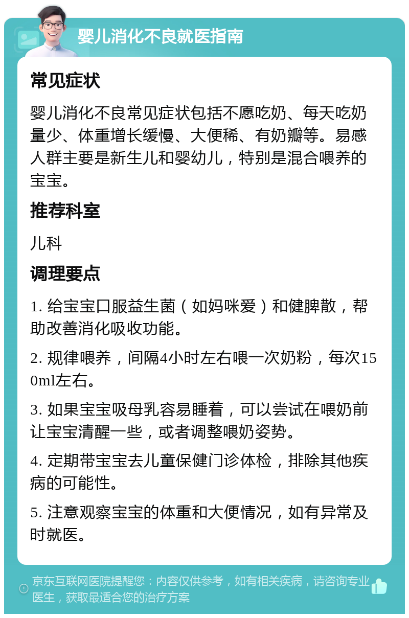 婴儿消化不良就医指南 常见症状 婴儿消化不良常见症状包括不愿吃奶、每天吃奶量少、体重增长缓慢、大便稀、有奶瓣等。易感人群主要是新生儿和婴幼儿，特别是混合喂养的宝宝。 推荐科室 儿科 调理要点 1. 给宝宝口服益生菌（如妈咪爱）和健脾散，帮助改善消化吸收功能。 2. 规律喂养，间隔4小时左右喂一次奶粉，每次150ml左右。 3. 如果宝宝吸母乳容易睡着，可以尝试在喂奶前让宝宝清醒一些，或者调整喂奶姿势。 4. 定期带宝宝去儿童保健门诊体检，排除其他疾病的可能性。 5. 注意观察宝宝的体重和大便情况，如有异常及时就医。