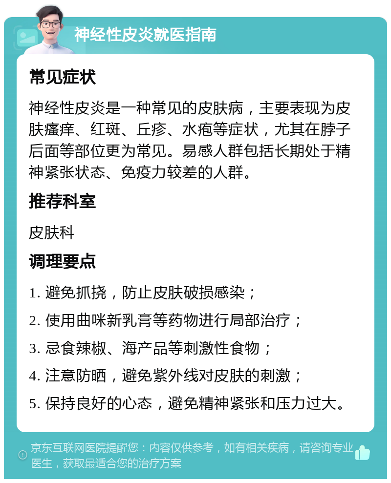 神经性皮炎就医指南 常见症状 神经性皮炎是一种常见的皮肤病，主要表现为皮肤瘙痒、红斑、丘疹、水疱等症状，尤其在脖子后面等部位更为常见。易感人群包括长期处于精神紧张状态、免疫力较差的人群。 推荐科室 皮肤科 调理要点 1. 避免抓挠，防止皮肤破损感染； 2. 使用曲咪新乳膏等药物进行局部治疗； 3. 忌食辣椒、海产品等刺激性食物； 4. 注意防晒，避免紫外线对皮肤的刺激； 5. 保持良好的心态，避免精神紧张和压力过大。