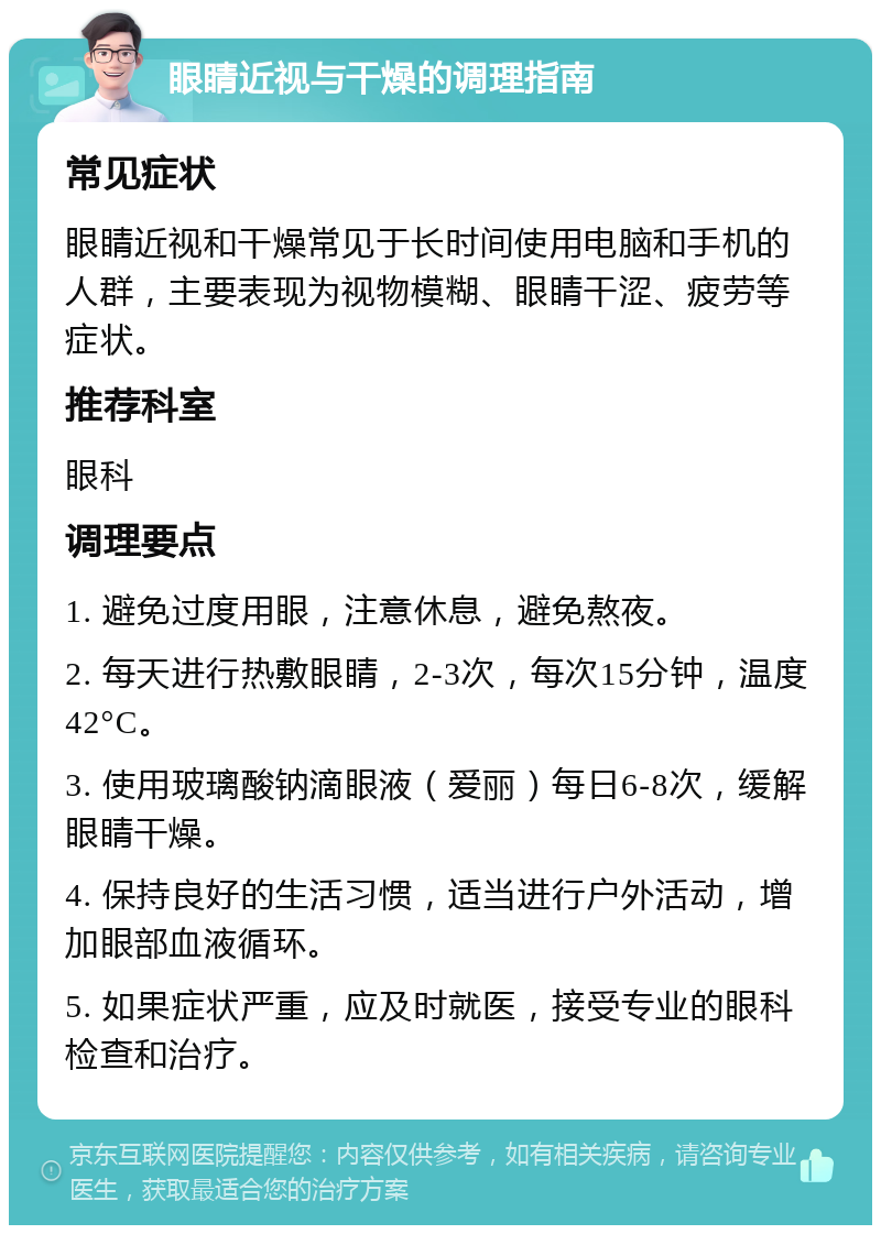 眼睛近视与干燥的调理指南 常见症状 眼睛近视和干燥常见于长时间使用电脑和手机的人群，主要表现为视物模糊、眼睛干涩、疲劳等症状。 推荐科室 眼科 调理要点 1. 避免过度用眼，注意休息，避免熬夜。 2. 每天进行热敷眼睛，2-3次，每次15分钟，温度42°C。 3. 使用玻璃酸钠滴眼液（爱丽）每日6-8次，缓解眼睛干燥。 4. 保持良好的生活习惯，适当进行户外活动，增加眼部血液循环。 5. 如果症状严重，应及时就医，接受专业的眼科检查和治疗。