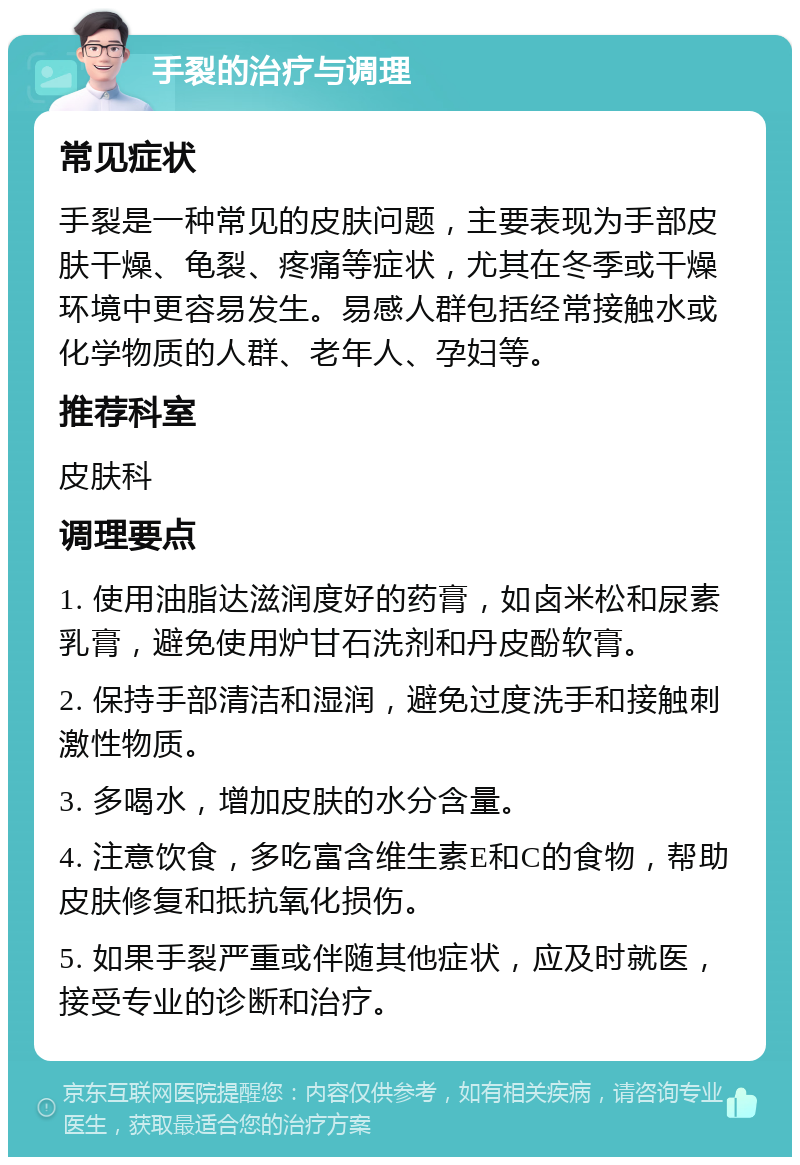 手裂的治疗与调理 常见症状 手裂是一种常见的皮肤问题，主要表现为手部皮肤干燥、龟裂、疼痛等症状，尤其在冬季或干燥环境中更容易发生。易感人群包括经常接触水或化学物质的人群、老年人、孕妇等。 推荐科室 皮肤科 调理要点 1. 使用油脂达滋润度好的药膏，如卤米松和尿素乳膏，避免使用炉甘石洗剂和丹皮酚软膏。 2. 保持手部清洁和湿润，避免过度洗手和接触刺激性物质。 3. 多喝水，增加皮肤的水分含量。 4. 注意饮食，多吃富含维生素E和C的食物，帮助皮肤修复和抵抗氧化损伤。 5. 如果手裂严重或伴随其他症状，应及时就医，接受专业的诊断和治疗。