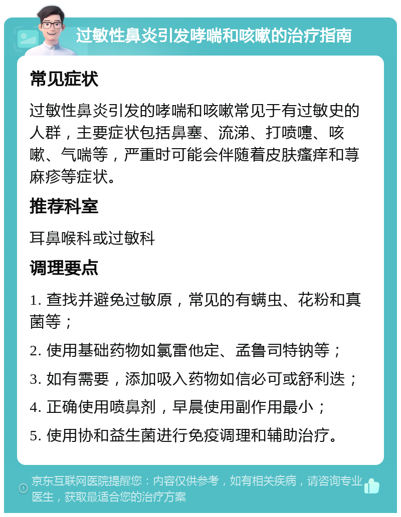 过敏性鼻炎引发哮喘和咳嗽的治疗指南 常见症状 过敏性鼻炎引发的哮喘和咳嗽常见于有过敏史的人群，主要症状包括鼻塞、流涕、打喷嚏、咳嗽、气喘等，严重时可能会伴随着皮肤瘙痒和荨麻疹等症状。 推荐科室 耳鼻喉科或过敏科 调理要点 1. 查找并避免过敏原，常见的有螨虫、花粉和真菌等； 2. 使用基础药物如氯雷他定、孟鲁司特钠等； 3. 如有需要，添加吸入药物如信必可或舒利迭； 4. 正确使用喷鼻剂，早晨使用副作用最小； 5. 使用协和益生菌进行免疫调理和辅助治疗。