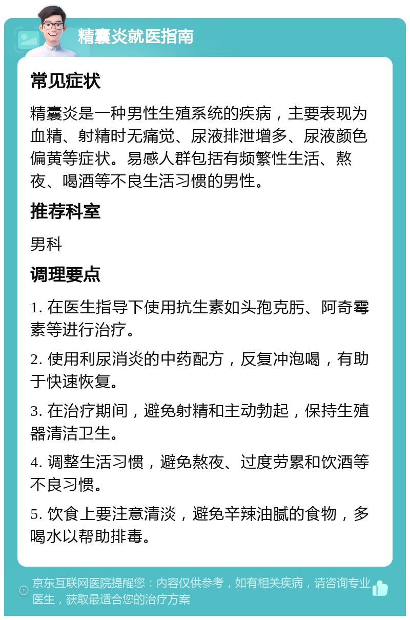 精囊炎就医指南 常见症状 精囊炎是一种男性生殖系统的疾病，主要表现为血精、射精时无痛觉、尿液排泄增多、尿液颜色偏黄等症状。易感人群包括有频繁性生活、熬夜、喝酒等不良生活习惯的男性。 推荐科室 男科 调理要点 1. 在医生指导下使用抗生素如头孢克肟、阿奇霉素等进行治疗。 2. 使用利尿消炎的中药配方，反复冲泡喝，有助于快速恢复。 3. 在治疗期间，避免射精和主动勃起，保持生殖器清洁卫生。 4. 调整生活习惯，避免熬夜、过度劳累和饮酒等不良习惯。 5. 饮食上要注意清淡，避免辛辣油腻的食物，多喝水以帮助排毒。