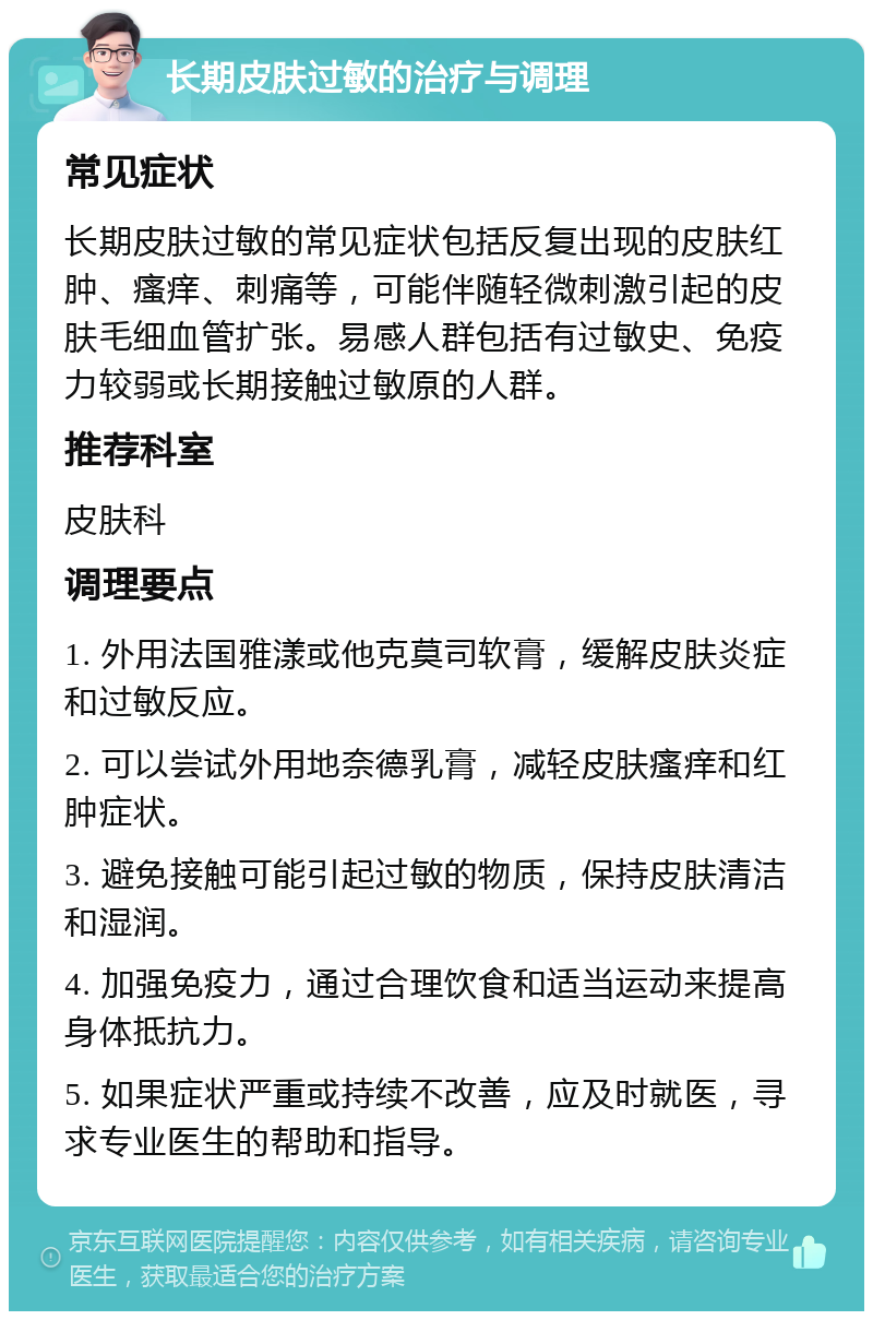 长期皮肤过敏的治疗与调理 常见症状 长期皮肤过敏的常见症状包括反复出现的皮肤红肿、瘙痒、刺痛等，可能伴随轻微刺激引起的皮肤毛细血管扩张。易感人群包括有过敏史、免疫力较弱或长期接触过敏原的人群。 推荐科室 皮肤科 调理要点 1. 外用法国雅漾或他克莫司软膏，缓解皮肤炎症和过敏反应。 2. 可以尝试外用地奈德乳膏，减轻皮肤瘙痒和红肿症状。 3. 避免接触可能引起过敏的物质，保持皮肤清洁和湿润。 4. 加强免疫力，通过合理饮食和适当运动来提高身体抵抗力。 5. 如果症状严重或持续不改善，应及时就医，寻求专业医生的帮助和指导。