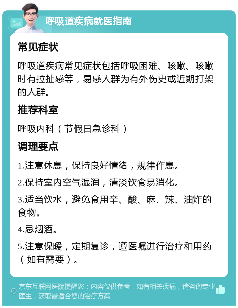 呼吸道疾病就医指南 常见症状 呼吸道疾病常见症状包括呼吸困难、咳嗽、咳嗽时有拉扯感等，易感人群为有外伤史或近期打架的人群。 推荐科室 呼吸内科（节假日急诊科） 调理要点 1.注意休息，保持良好情绪，规律作息。 2.保持室内空气湿润，清淡饮食易消化。 3.适当饮水，避免食用辛、酸、麻、辣、油炸的食物。 4.忌烟酒。 5.注意保暖，定期复诊，遵医嘱进行治疗和用药（如有需要）。