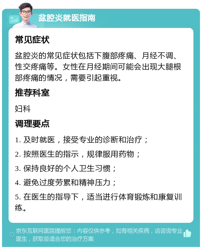 盆腔炎就医指南 常见症状 盆腔炎的常见症状包括下腹部疼痛、月经不调、性交疼痛等。女性在月经期间可能会出现大腿根部疼痛的情况，需要引起重视。 推荐科室 妇科 调理要点 1. 及时就医，接受专业的诊断和治疗； 2. 按照医生的指示，规律服用药物； 3. 保持良好的个人卫生习惯； 4. 避免过度劳累和精神压力； 5. 在医生的指导下，适当进行体育锻炼和康复训练。