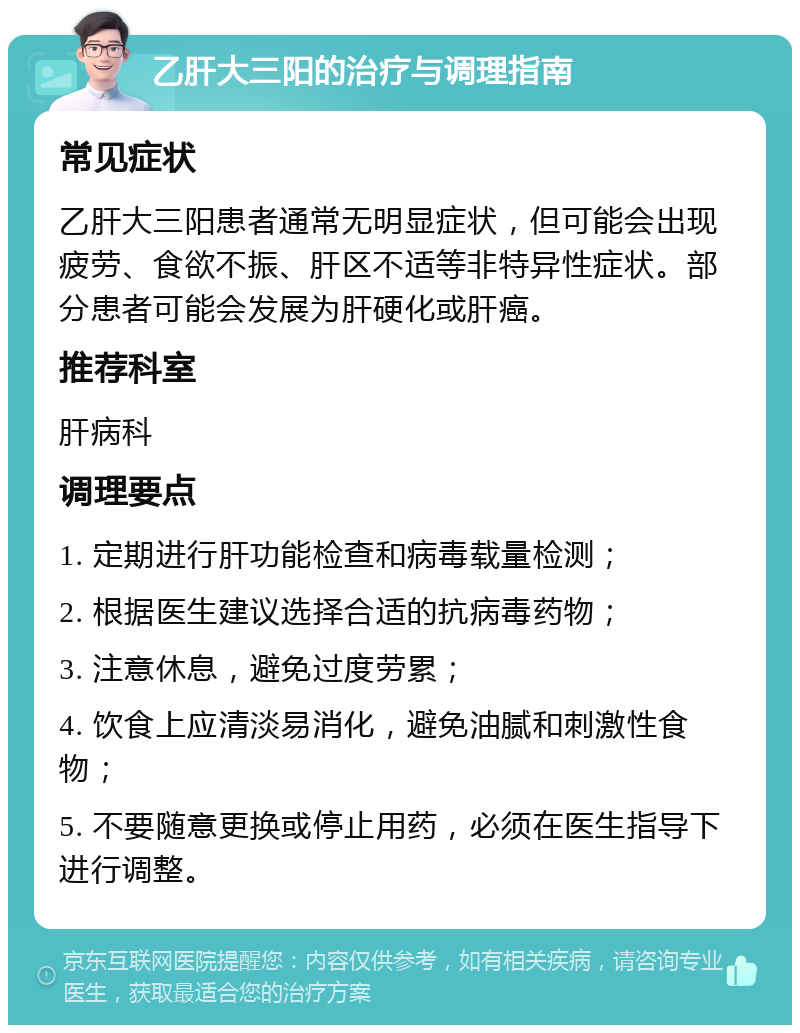 乙肝大三阳的治疗与调理指南 常见症状 乙肝大三阳患者通常无明显症状，但可能会出现疲劳、食欲不振、肝区不适等非特异性症状。部分患者可能会发展为肝硬化或肝癌。 推荐科室 肝病科 调理要点 1. 定期进行肝功能检查和病毒载量检测； 2. 根据医生建议选择合适的抗病毒药物； 3. 注意休息，避免过度劳累； 4. 饮食上应清淡易消化，避免油腻和刺激性食物； 5. 不要随意更换或停止用药，必须在医生指导下进行调整。