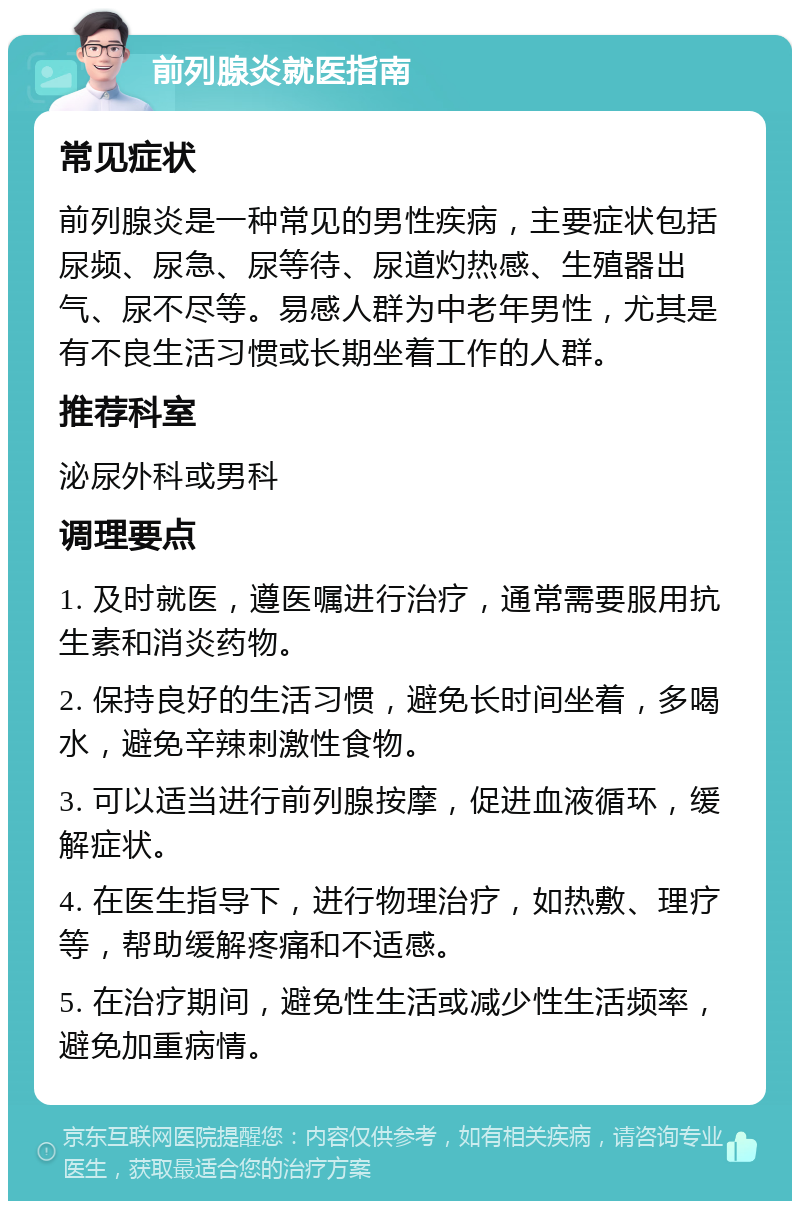 前列腺炎就医指南 常见症状 前列腺炎是一种常见的男性疾病，主要症状包括尿频、尿急、尿等待、尿道灼热感、生殖器出气、尿不尽等。易感人群为中老年男性，尤其是有不良生活习惯或长期坐着工作的人群。 推荐科室 泌尿外科或男科 调理要点 1. 及时就医，遵医嘱进行治疗，通常需要服用抗生素和消炎药物。 2. 保持良好的生活习惯，避免长时间坐着，多喝水，避免辛辣刺激性食物。 3. 可以适当进行前列腺按摩，促进血液循环，缓解症状。 4. 在医生指导下，进行物理治疗，如热敷、理疗等，帮助缓解疼痛和不适感。 5. 在治疗期间，避免性生活或减少性生活频率，避免加重病情。