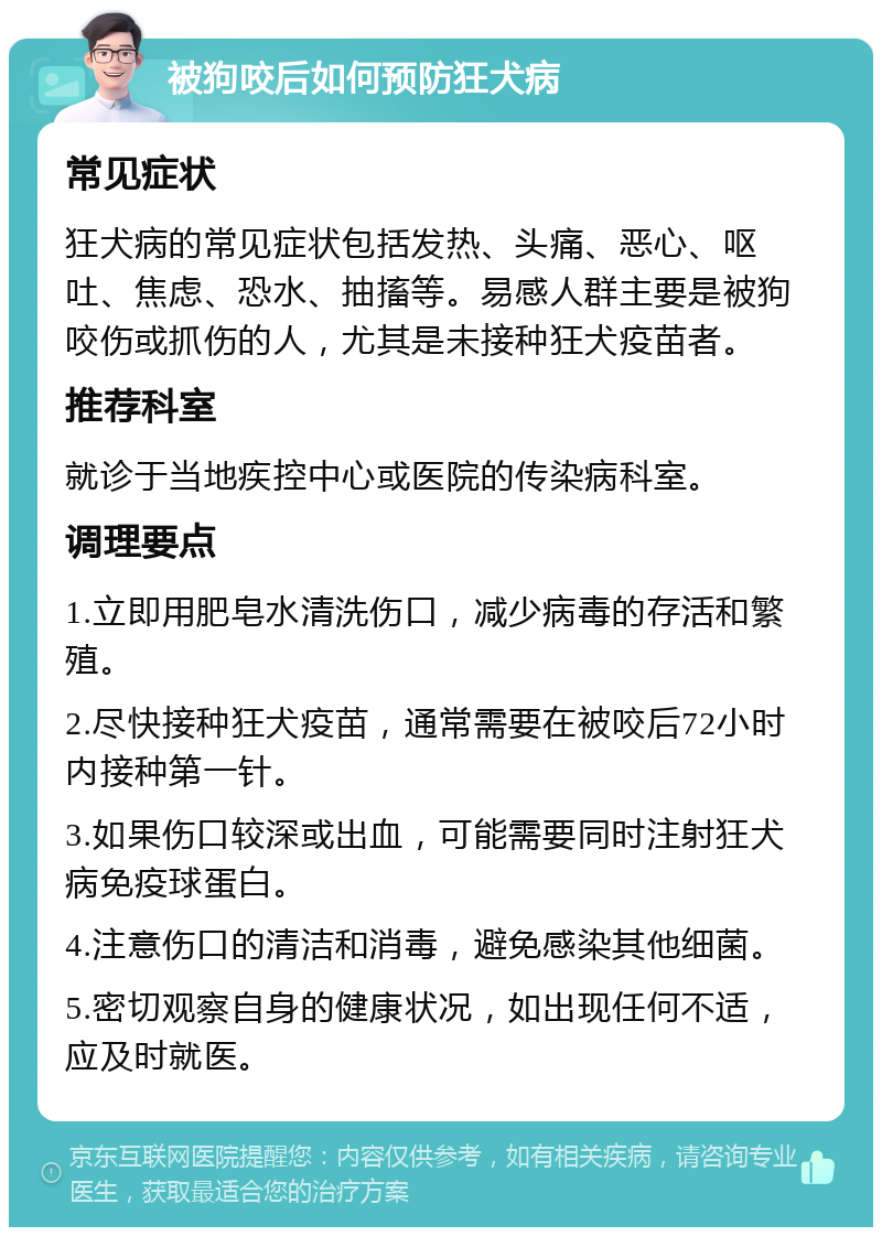 被狗咬后如何预防狂犬病 常见症状 狂犬病的常见症状包括发热、头痛、恶心、呕吐、焦虑、恐水、抽搐等。易感人群主要是被狗咬伤或抓伤的人，尤其是未接种狂犬疫苗者。 推荐科室 就诊于当地疾控中心或医院的传染病科室。 调理要点 1.立即用肥皂水清洗伤口，减少病毒的存活和繁殖。 2.尽快接种狂犬疫苗，通常需要在被咬后72小时内接种第一针。 3.如果伤口较深或出血，可能需要同时注射狂犬病免疫球蛋白。 4.注意伤口的清洁和消毒，避免感染其他细菌。 5.密切观察自身的健康状况，如出现任何不适，应及时就医。