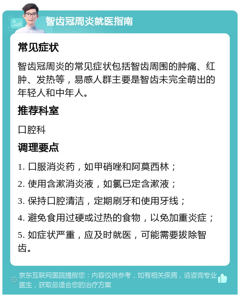 智齿冠周炎就医指南 常见症状 智齿冠周炎的常见症状包括智齿周围的肿痛、红肿、发热等，易感人群主要是智齿未完全萌出的年轻人和中年人。 推荐科室 口腔科 调理要点 1. 口服消炎药，如甲硝唑和阿莫西林； 2. 使用含漱消炎液，如氯已定含漱液； 3. 保持口腔清洁，定期刷牙和使用牙线； 4. 避免食用过硬或过热的食物，以免加重炎症； 5. 如症状严重，应及时就医，可能需要拔除智齿。