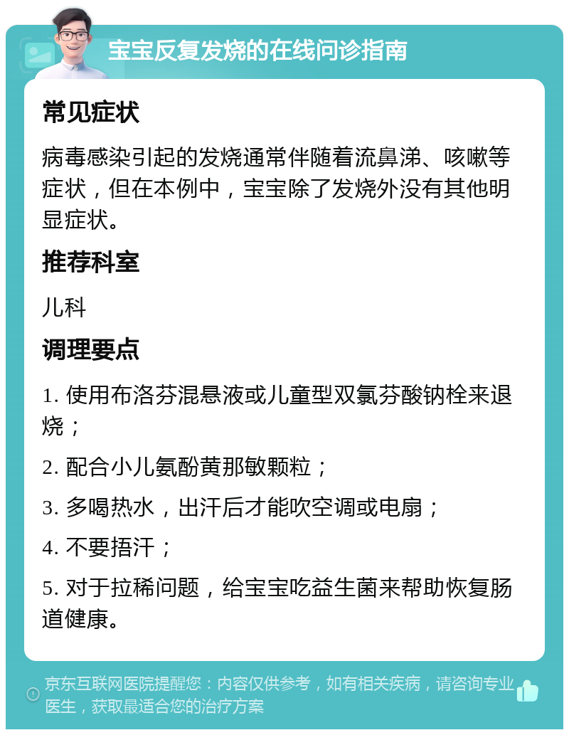 宝宝反复发烧的在线问诊指南 常见症状 病毒感染引起的发烧通常伴随着流鼻涕、咳嗽等症状，但在本例中，宝宝除了发烧外没有其他明显症状。 推荐科室 儿科 调理要点 1. 使用布洛芬混悬液或儿童型双氯芬酸钠栓来退烧； 2. 配合小儿氨酚黄那敏颗粒； 3. 多喝热水，出汗后才能吹空调或电扇； 4. 不要捂汗； 5. 对于拉稀问题，给宝宝吃益生菌来帮助恢复肠道健康。