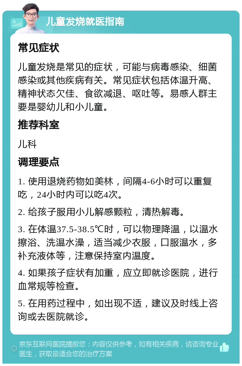 儿童发烧就医指南 常见症状 儿童发烧是常见的症状，可能与病毒感染、细菌感染或其他疾病有关。常见症状包括体温升高、精神状态欠佳、食欲减退、呕吐等。易感人群主要是婴幼儿和小儿童。 推荐科室 儿科 调理要点 1. 使用退烧药物如美林，间隔4-6小时可以重复吃，24小时内可以吃4次。 2. 给孩子服用小儿解感颗粒，清热解毒。 3. 在体温37.5-38.5℃时，可以物理降温，以温水擦浴、洗温水澡，适当减少衣服，口服温水，多补充液体等，注意保持室内温度。 4. 如果孩子症状有加重，应立即就诊医院，进行血常规等检查。 5. 在用药过程中，如出现不适，建议及时线上咨询或去医院就诊。