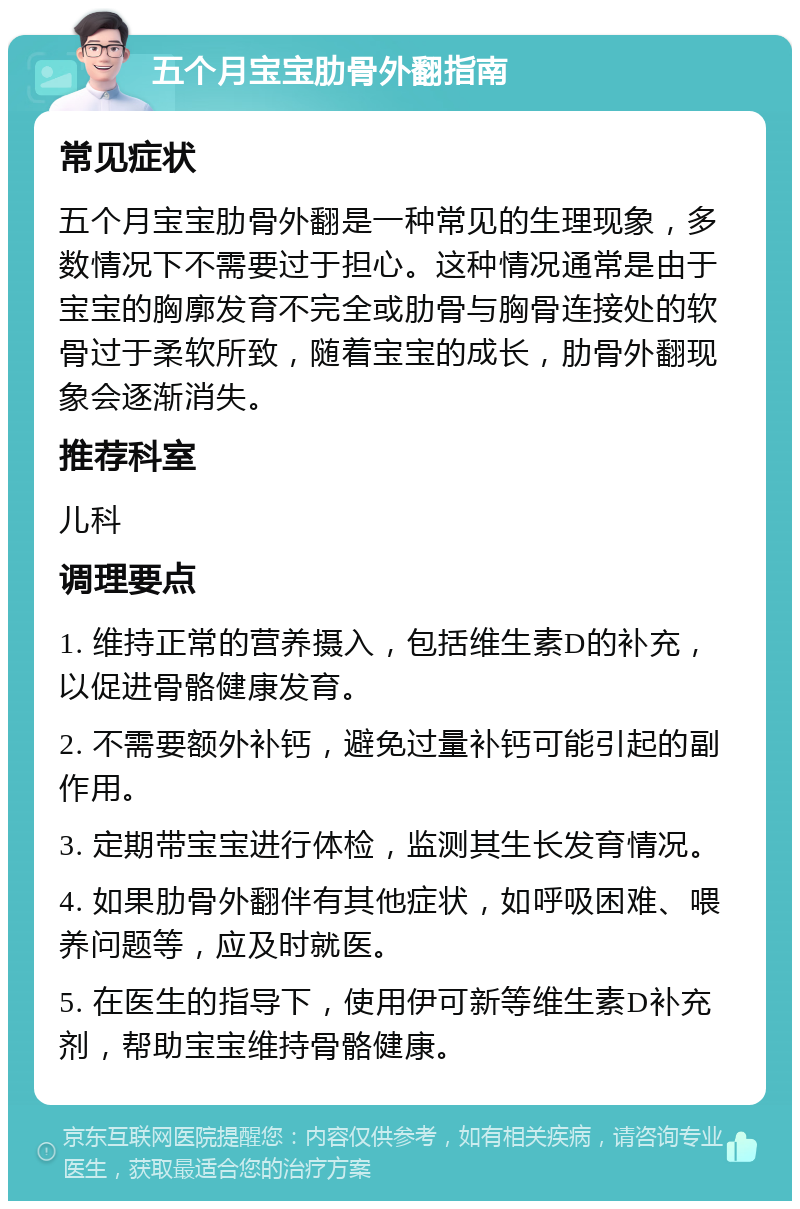 五个月宝宝肋骨外翻指南 常见症状 五个月宝宝肋骨外翻是一种常见的生理现象，多数情况下不需要过于担心。这种情况通常是由于宝宝的胸廓发育不完全或肋骨与胸骨连接处的软骨过于柔软所致，随着宝宝的成长，肋骨外翻现象会逐渐消失。 推荐科室 儿科 调理要点 1. 维持正常的营养摄入，包括维生素D的补充，以促进骨骼健康发育。 2. 不需要额外补钙，避免过量补钙可能引起的副作用。 3. 定期带宝宝进行体检，监测其生长发育情况。 4. 如果肋骨外翻伴有其他症状，如呼吸困难、喂养问题等，应及时就医。 5. 在医生的指导下，使用伊可新等维生素D补充剂，帮助宝宝维持骨骼健康。