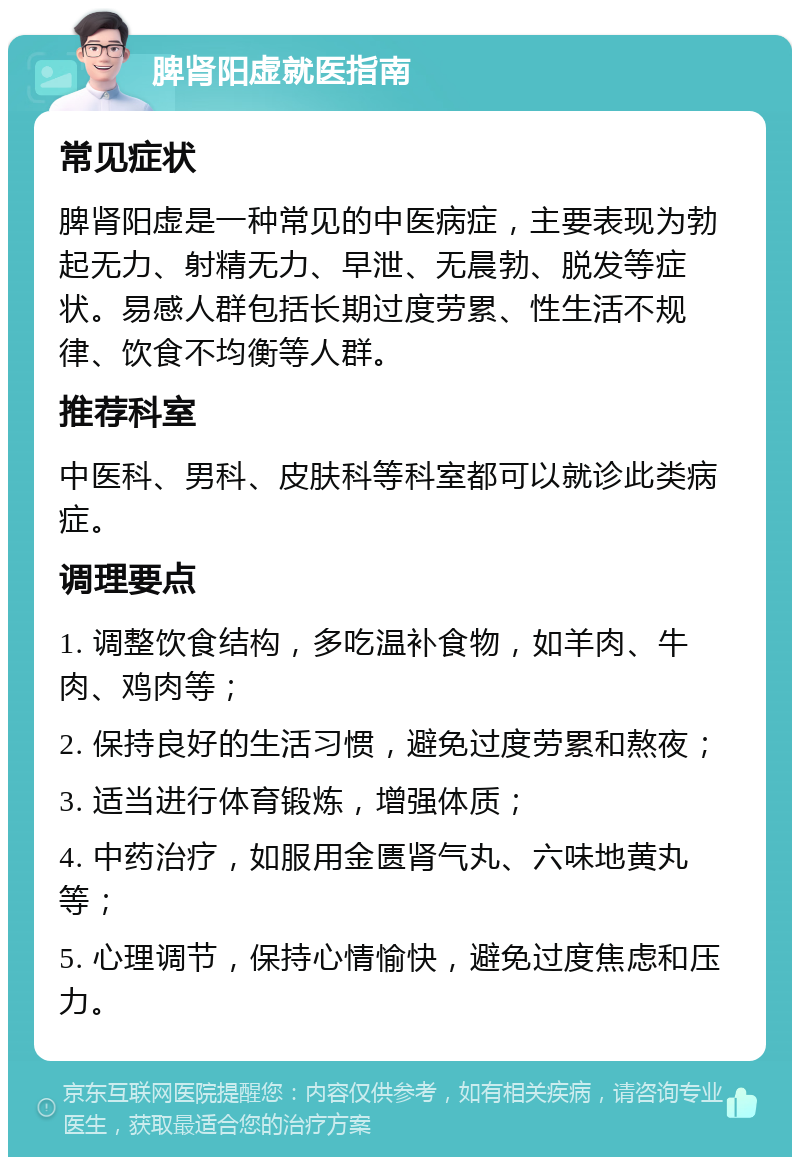 脾肾阳虚就医指南 常见症状 脾肾阳虚是一种常见的中医病症，主要表现为勃起无力、射精无力、早泄、无晨勃、脱发等症状。易感人群包括长期过度劳累、性生活不规律、饮食不均衡等人群。 推荐科室 中医科、男科、皮肤科等科室都可以就诊此类病症。 调理要点 1. 调整饮食结构，多吃温补食物，如羊肉、牛肉、鸡肉等； 2. 保持良好的生活习惯，避免过度劳累和熬夜； 3. 适当进行体育锻炼，增强体质； 4. 中药治疗，如服用金匮肾气丸、六味地黄丸等； 5. 心理调节，保持心情愉快，避免过度焦虑和压力。